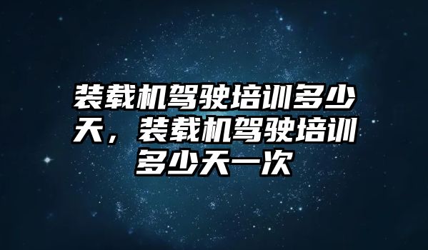 裝載機駕駛培訓多少天，裝載機駕駛培訓多少天一次