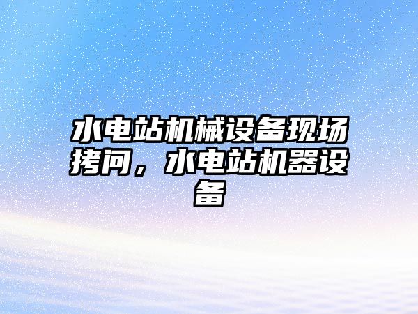 水電站機械設(shè)備現(xiàn)場拷問，水電站機器設(shè)備