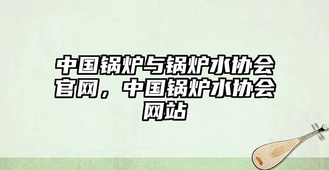 中國鍋爐與鍋爐水協(xié)會官網(wǎng)，中國鍋爐水協(xié)會網(wǎng)站