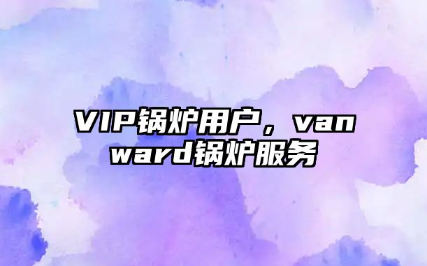 VIP鍋爐用戶(hù)，vanward鍋爐服務(wù)