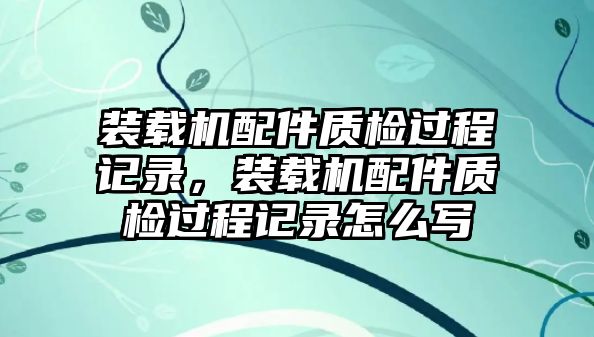 裝載機配件質(zhì)檢過程記錄，裝載機配件質(zhì)檢過程記錄怎么寫