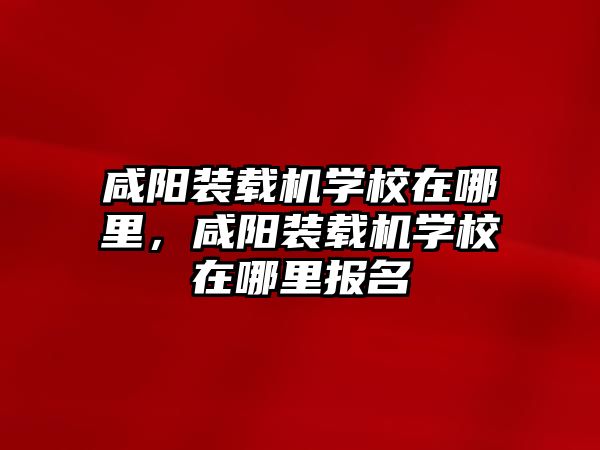 咸陽裝載機(jī)學(xué)校在哪里，咸陽裝載機(jī)學(xué)校在哪里報名