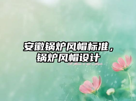 安徽鍋爐風(fēng)帽標(biāo)準(zhǔn)，鍋爐風(fēng)帽設(shè)計(jì)