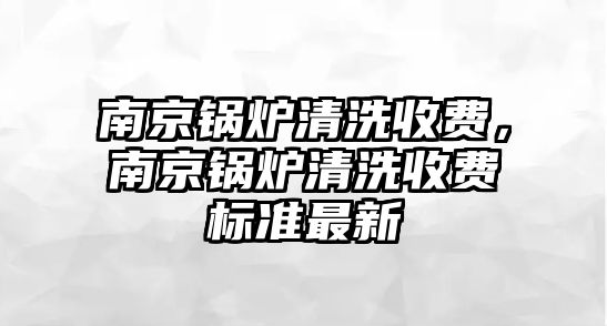 南京鍋爐清洗收費(fèi)，南京鍋爐清洗收費(fèi)標(biāo)準(zhǔn)最新