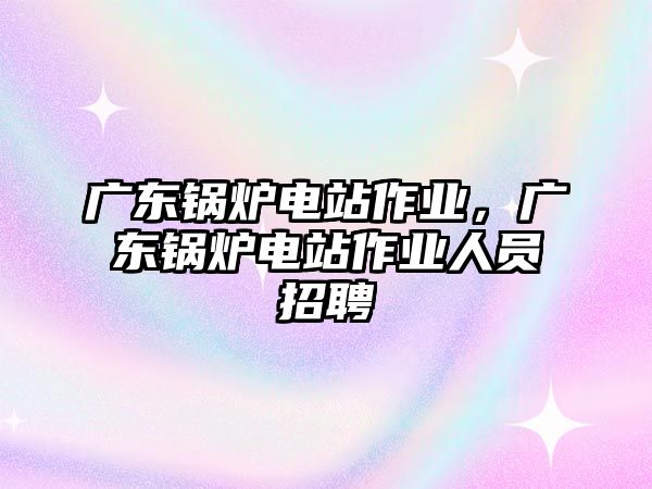 廣東鍋爐電站作業(yè)，廣東鍋爐電站作業(yè)人員招聘