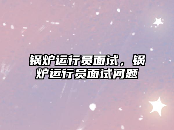 鍋爐運(yùn)行員面試，鍋爐運(yùn)行員面試問(wèn)題