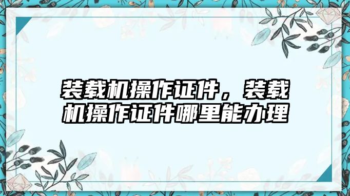 裝載機(jī)操作證件，裝載機(jī)操作證件哪里能辦理