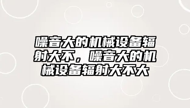 噪音大的機(jī)械設(shè)備輻射大不，噪音大的機(jī)械設(shè)備輻射大不大