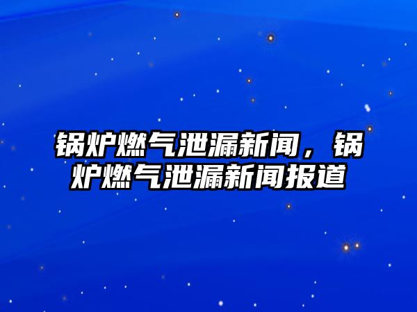 鍋爐燃氣泄漏新聞，鍋爐燃氣泄漏新聞報道