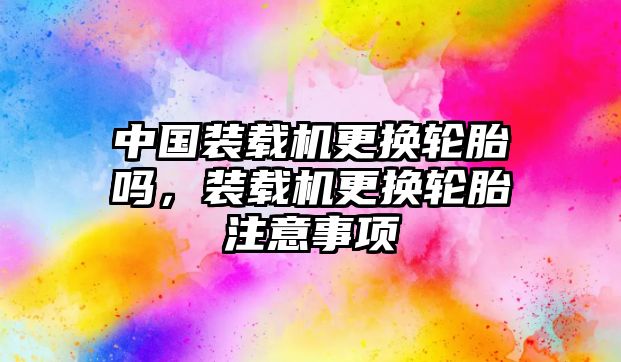 中國裝載機更換輪胎嗎，裝載機更換輪胎注意事項