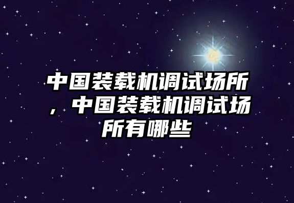 中國(guó)裝載機(jī)調(diào)試場(chǎng)所，中國(guó)裝載機(jī)調(diào)試場(chǎng)所有哪些