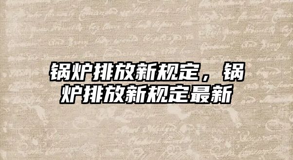 鍋爐排放新規(guī)定，鍋爐排放新規(guī)定最新