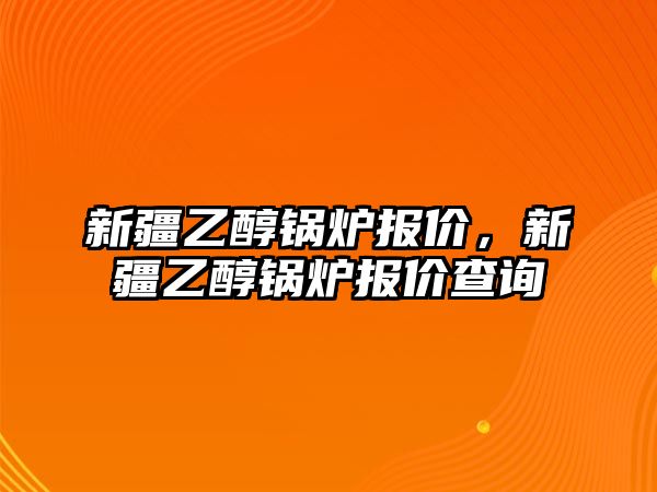 新疆乙醇鍋爐報(bào)價(jià)，新疆乙醇鍋爐報(bào)價(jià)查詢