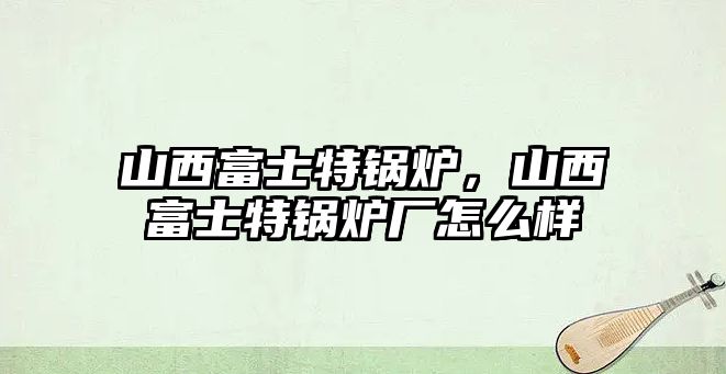 山西富士特鍋爐，山西富士特鍋爐廠怎么樣