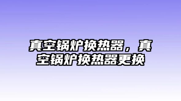 真空鍋爐換熱器，真空鍋爐換熱器更換