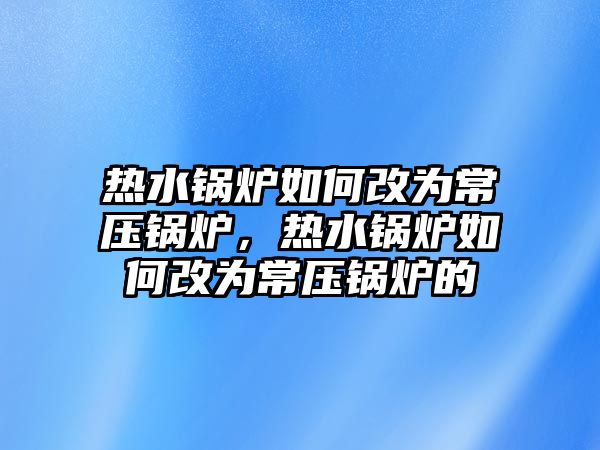 熱水鍋爐如何改為常壓鍋爐，熱水鍋爐如何改為常壓鍋爐的