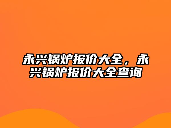 永興鍋爐報(bào)價(jià)大全，永興鍋爐報(bào)價(jià)大全查詢