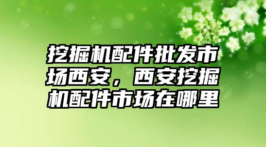 挖掘機(jī)配件批發(fā)市場西安，西安挖掘機(jī)配件市場在哪里