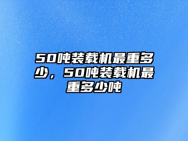 50噸裝載機最重多少，50噸裝載機最重多少噸