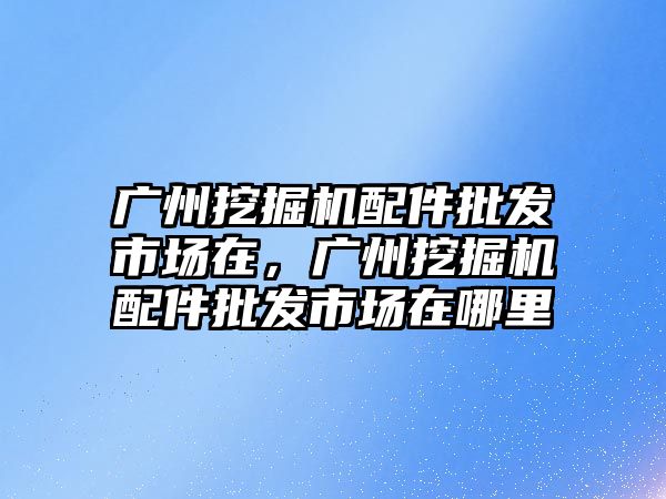 廣州挖掘機配件批發(fā)市場在，廣州挖掘機配件批發(fā)市場在哪里