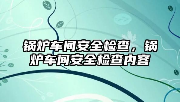 鍋爐車間安全檢查，鍋爐車間安全檢查內(nèi)容