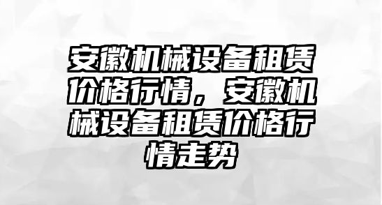 安徽機(jī)械設(shè)備租賃價格行情，安徽機(jī)械設(shè)備租賃價格行情走勢