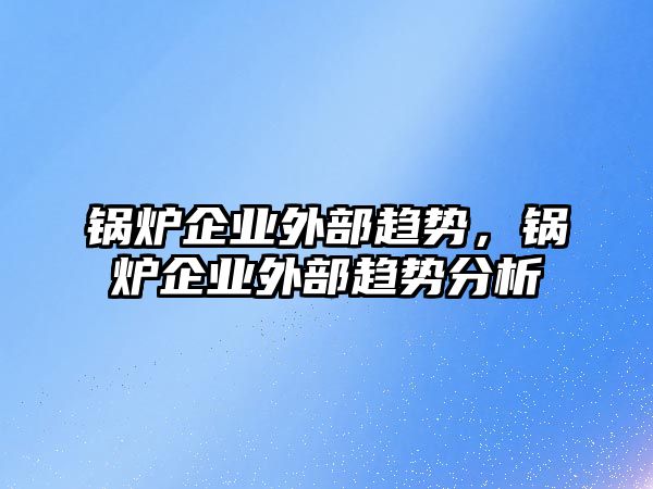 鍋爐企業(yè)外部趨勢，鍋爐企業(yè)外部趨勢分析