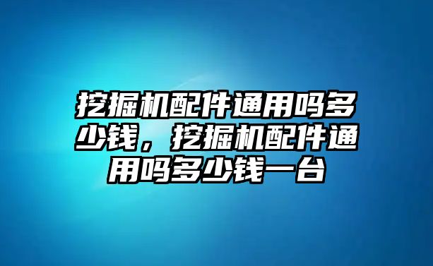 挖掘機配件通用嗎多少錢，挖掘機配件通用嗎多少錢一臺