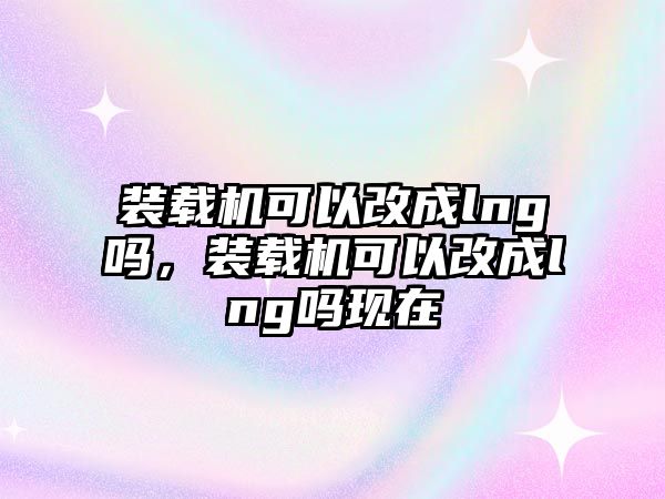 裝載機(jī)可以改成lng嗎，裝載機(jī)可以改成lng嗎現(xiàn)在