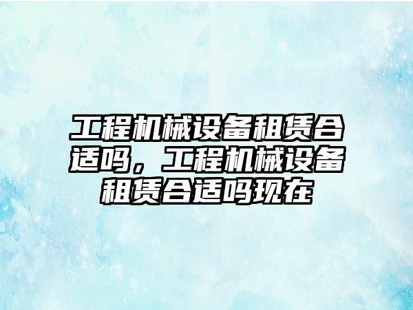 工程機(jī)械設(shè)備租賃合適嗎，工程機(jī)械設(shè)備租賃合適嗎現(xiàn)在