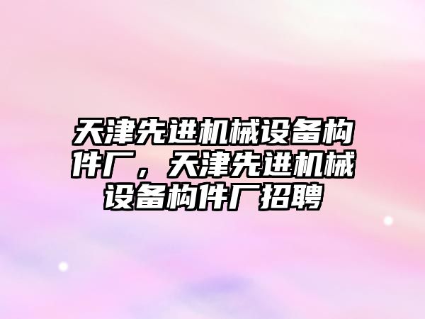 天津先進機械設(shè)備構(gòu)件廠，天津先進機械設(shè)備構(gòu)件廠招聘