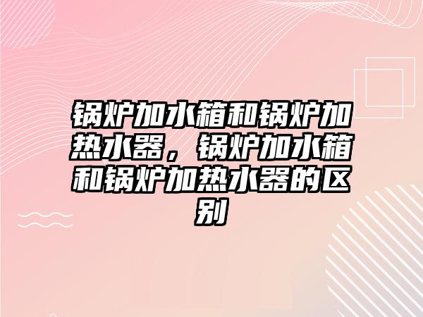 鍋爐加水箱和鍋爐加熱水器，鍋爐加水箱和鍋爐加熱水器的區(qū)別