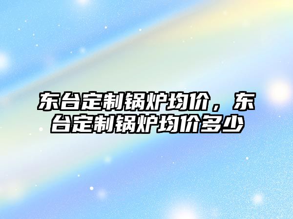 東臺定制鍋爐均價，東臺定制鍋爐均價多少