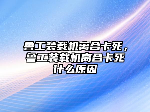 魯工裝載機(jī)離合卡死，魯工裝載機(jī)離合卡死什么原因