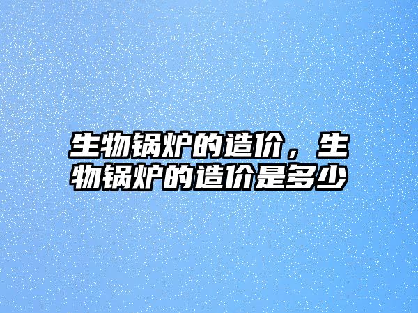 生物鍋爐的造價，生物鍋爐的造價是多少