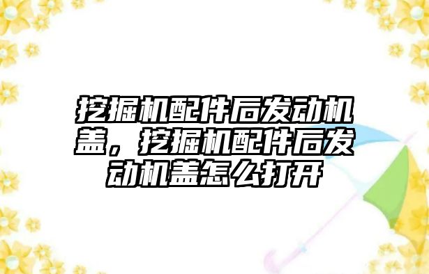 挖掘機配件后發(fā)動機蓋，挖掘機配件后發(fā)動機蓋怎么打開