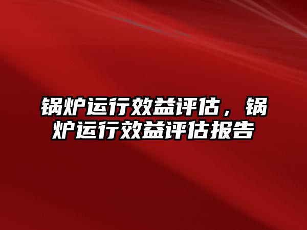 鍋爐運行效益評估，鍋爐運行效益評估報告