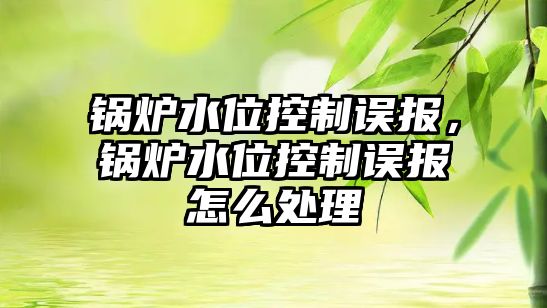 鍋爐水位控制誤報，鍋爐水位控制誤報怎么處理