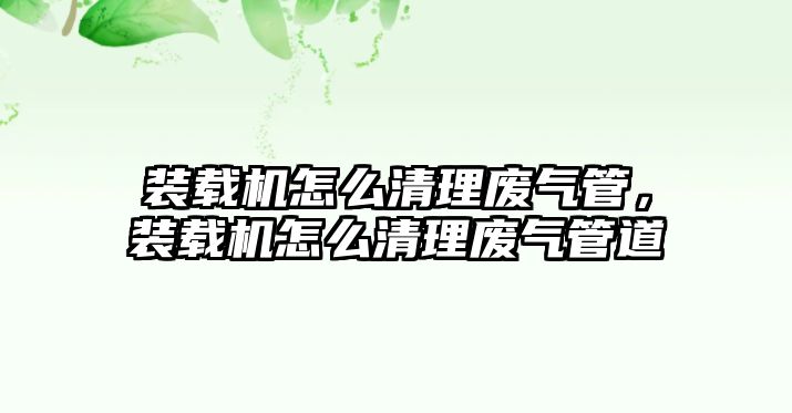 裝載機怎么清理廢氣管，裝載機怎么清理廢氣管道