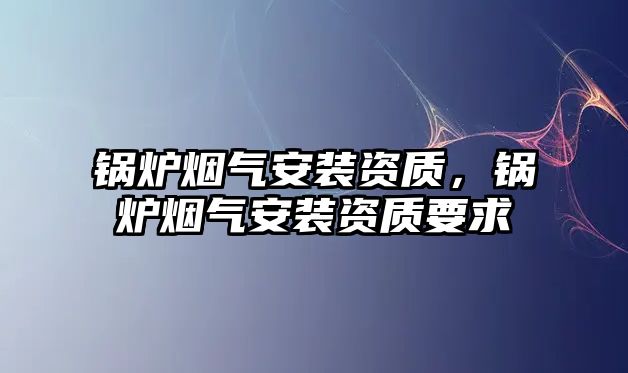 鍋爐煙氣安裝資質(zhì)，鍋爐煙氣安裝資質(zhì)要求