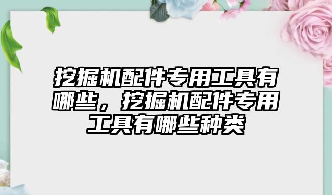 挖掘機(jī)配件專用工具有哪些，挖掘機(jī)配件專用工具有哪些種類