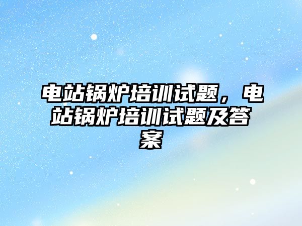 電站鍋爐培訓(xùn)試題，電站鍋爐培訓(xùn)試題及答案