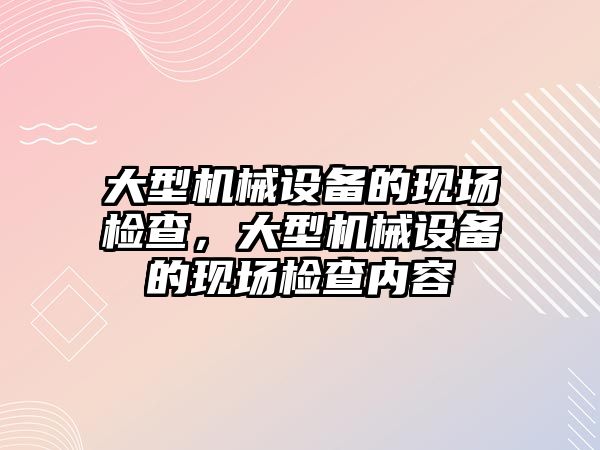 大型機械設(shè)備的現(xiàn)場檢查，大型機械設(shè)備的現(xiàn)場檢查內(nèi)容