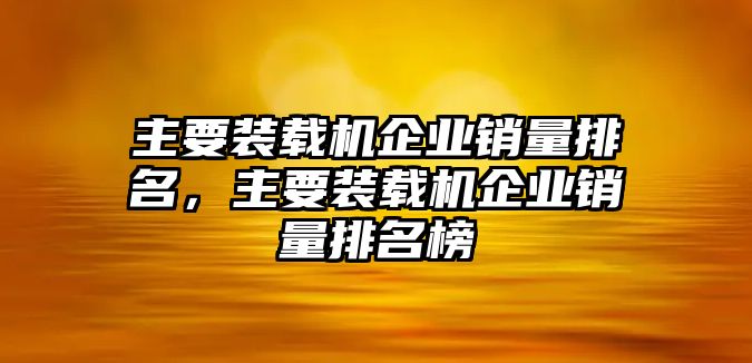 主要裝載機企業(yè)銷量排名，主要裝載機企業(yè)銷量排名榜