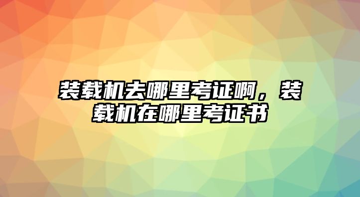 裝載機去哪里考證啊，裝載機在哪里考證書