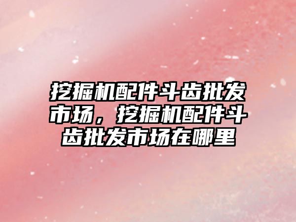 挖掘機配件斗齒批發(fā)市場，挖掘機配件斗齒批發(fā)市場在哪里