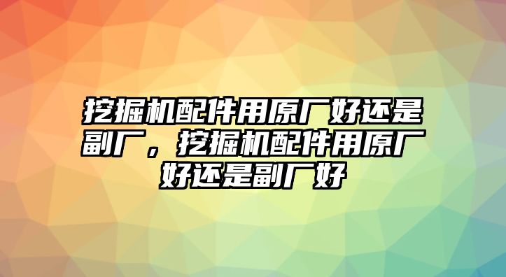 挖掘機(jī)配件用原廠好還是副廠，挖掘機(jī)配件用原廠好還是副廠好