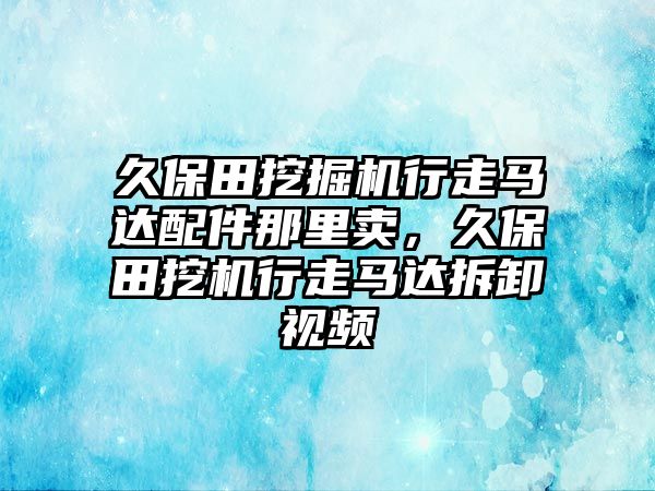 久保田挖掘機行走馬達配件那里賣，久保田挖機行走馬達拆卸視頻