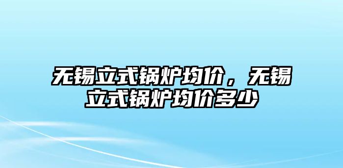 無(wú)錫立式鍋爐均價(jià)，無(wú)錫立式鍋爐均價(jià)多少