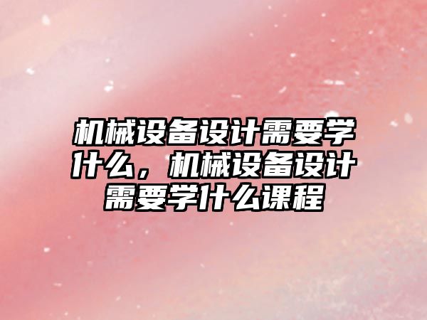 機(jī)械設(shè)備設(shè)計需要學(xué)什么，機(jī)械設(shè)備設(shè)計需要學(xué)什么課程